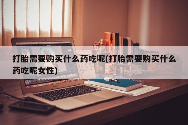 米非司酮片全国药店微信打胎需要购买什么药吃呢(打胎需要购买什么药吃呢女性)