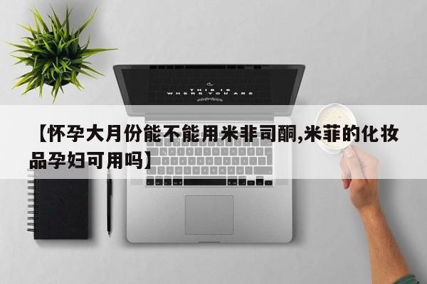 米非司酮片全国药店微信【怀孕大月份能不能用米非司酮,米菲的化妆品孕妇可用吗】