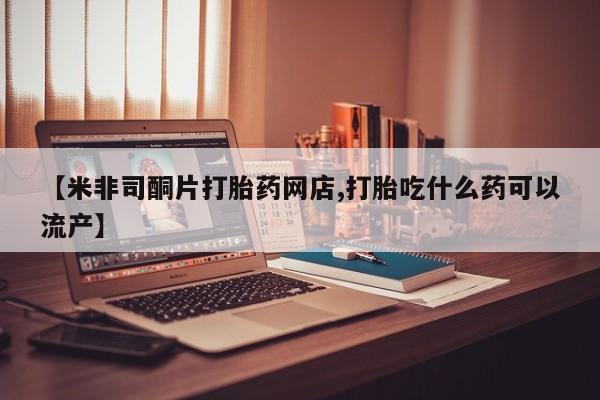 米非司酮片全国药店微信【米非司酮片打胎药网店,打胎吃什么药可以流产】
