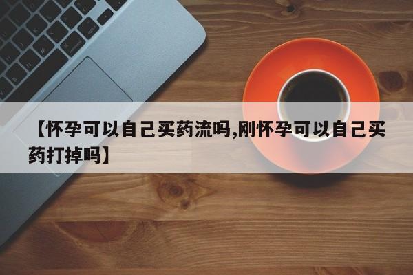 米非司酮片全国药店微信【怀孕可以自己买药流吗,刚怀孕可以自己买药打掉吗】